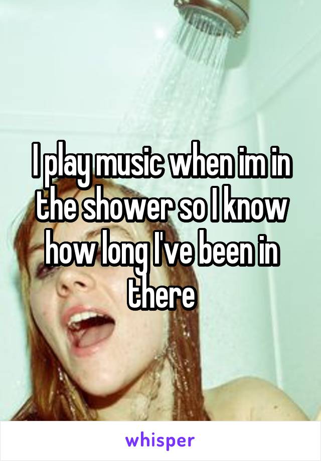 I play music when im in the shower so I know how long I've been in there