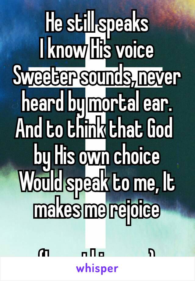 He still speaks
I know His voice
Sweeter sounds, never heard by mortal ear.
And to think that God  by His own choice Would speak to me, It makes me rejoice

(Love this song)