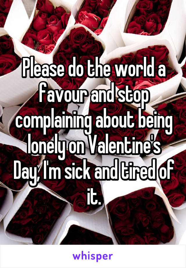 Please do the world a favour and stop complaining about being lonely on Valentine's Day, I'm sick and tired of it.