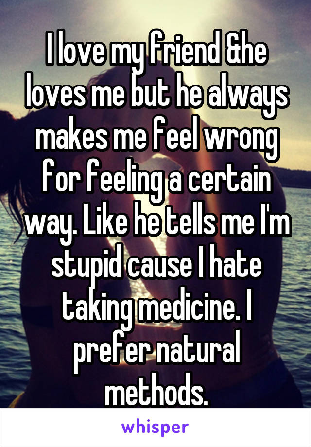 I love my friend &he loves me but he always makes me feel wrong for feeling a certain way. Like he tells me I'm stupid cause I hate taking medicine. I prefer natural methods.