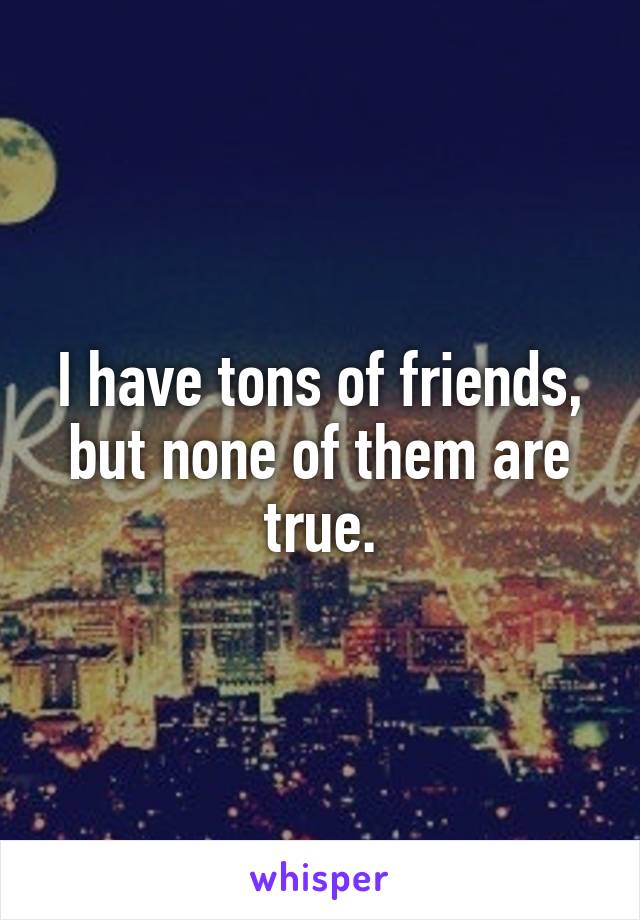 I have tons of friends, but none of them are true.