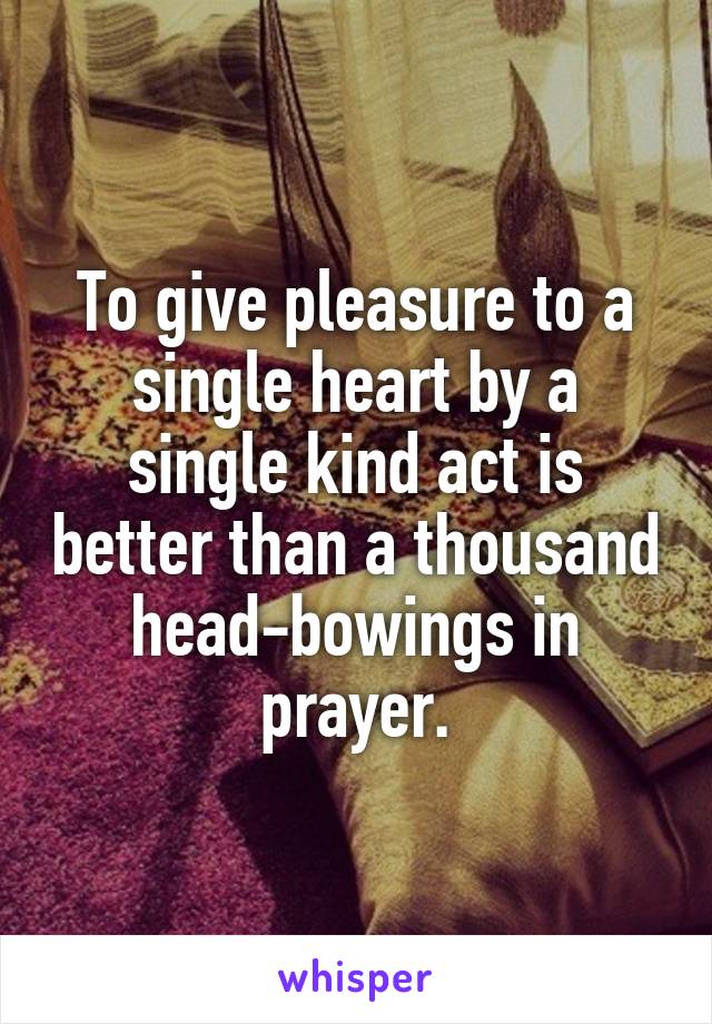 To give pleasure to a single heart by a single kind act is better than a thousand head-bowings in prayer.