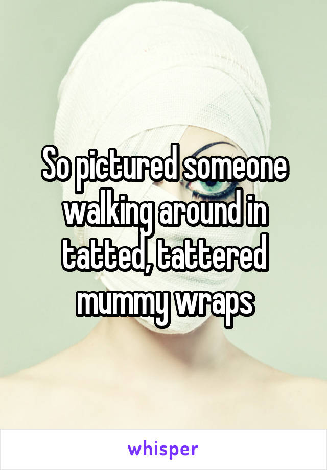 So pictured someone walking around in tatted, tattered mummy wraps