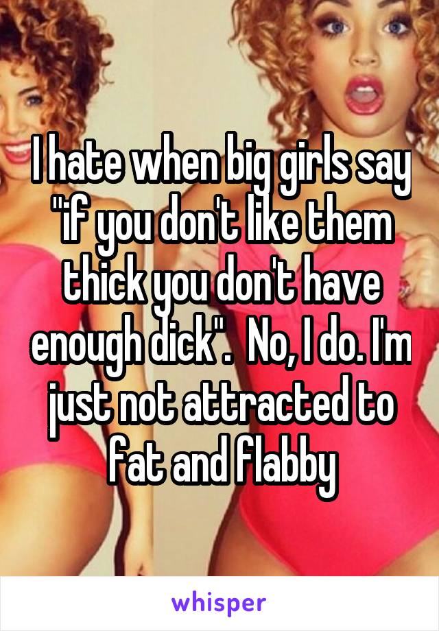 I hate when big girls say "if you don't like them thick you don't have enough dick".  No, I do. I'm just not attracted to fat and flabby