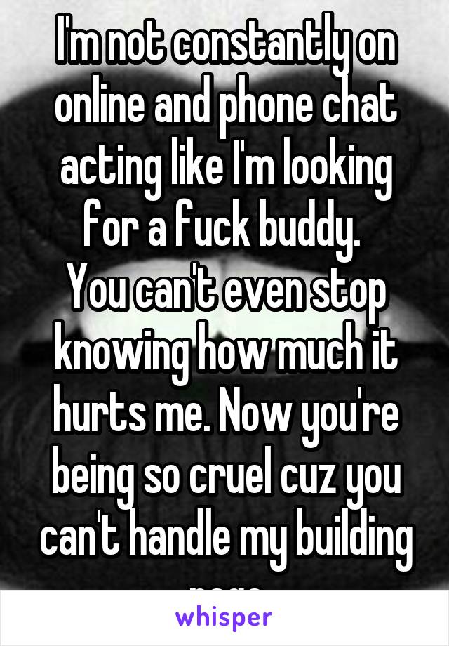 I'm not constantly on online and phone chat acting like I'm looking for a fuck buddy. 
You can't even stop knowing how much it hurts me. Now you're being so cruel cuz you can't handle my building rage