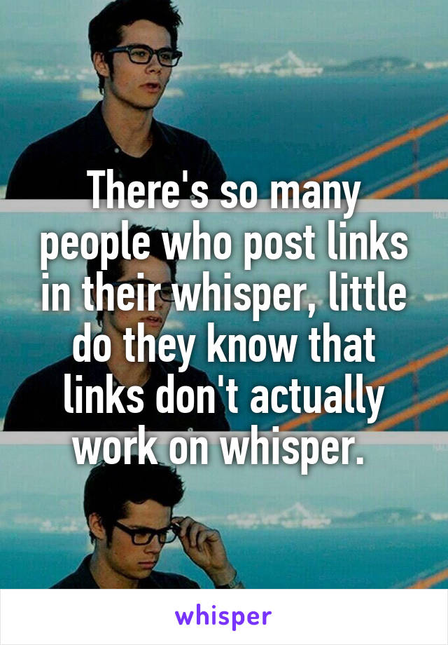 There's so many people who post links in their whisper, little do they know that links don't actually work on whisper. 