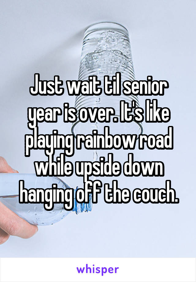 Just wait til senior year is over. It's like playing rainbow road while upside down hanging off the couch.