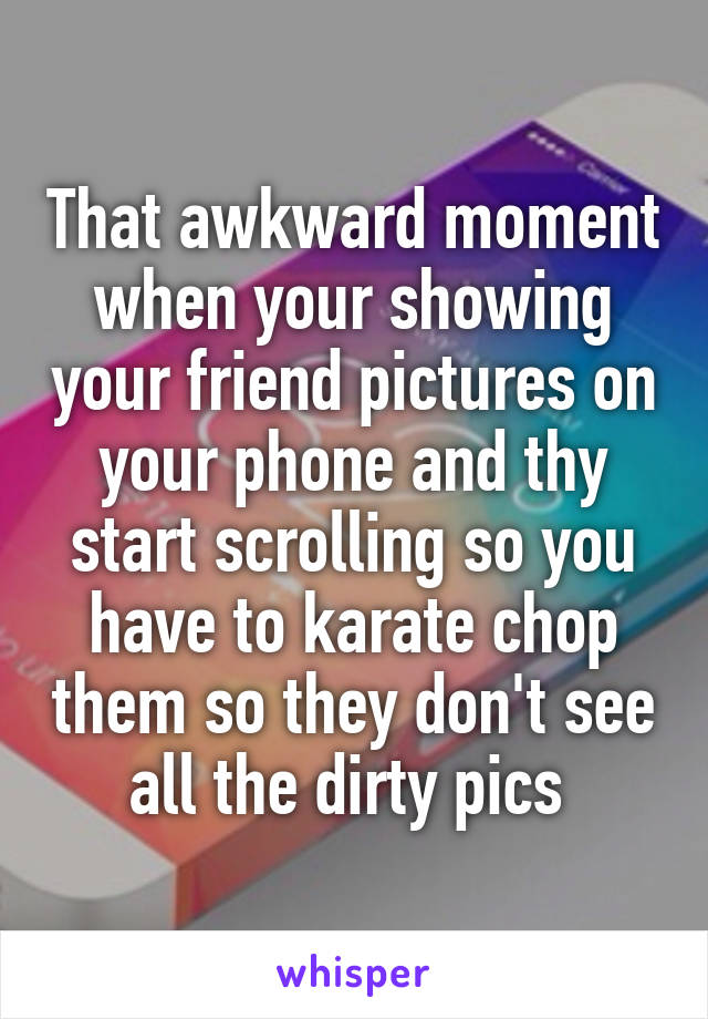 That awkward moment when your showing your friend pictures on your phone and thy start scrolling so you have to karate chop them so they don't see all the dirty pics 