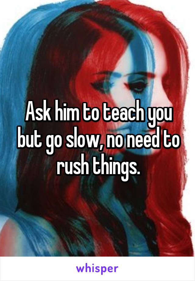 Ask him to teach you but go slow, no need to rush things.