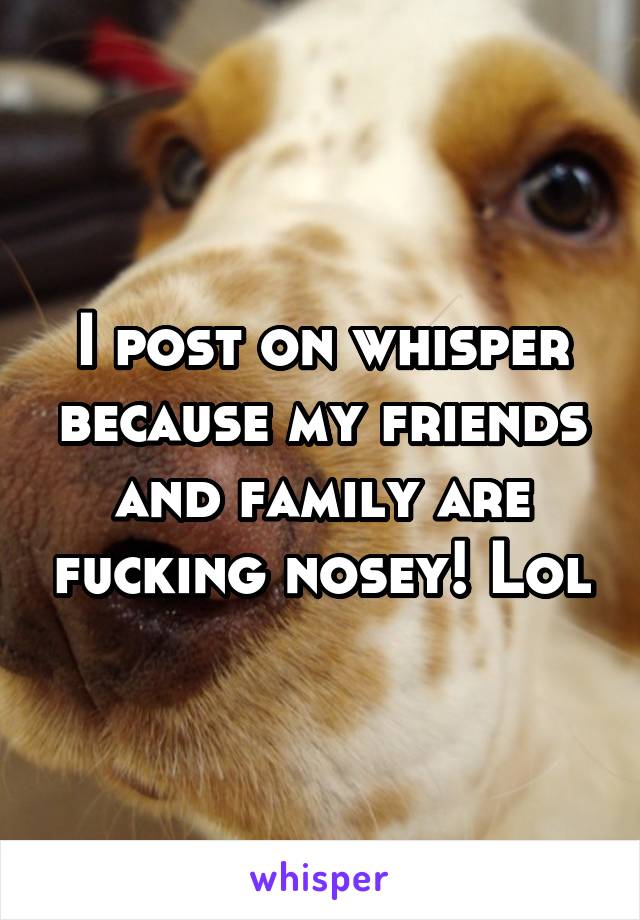 I post on whisper because my friends and family are fucking nosey! Lol