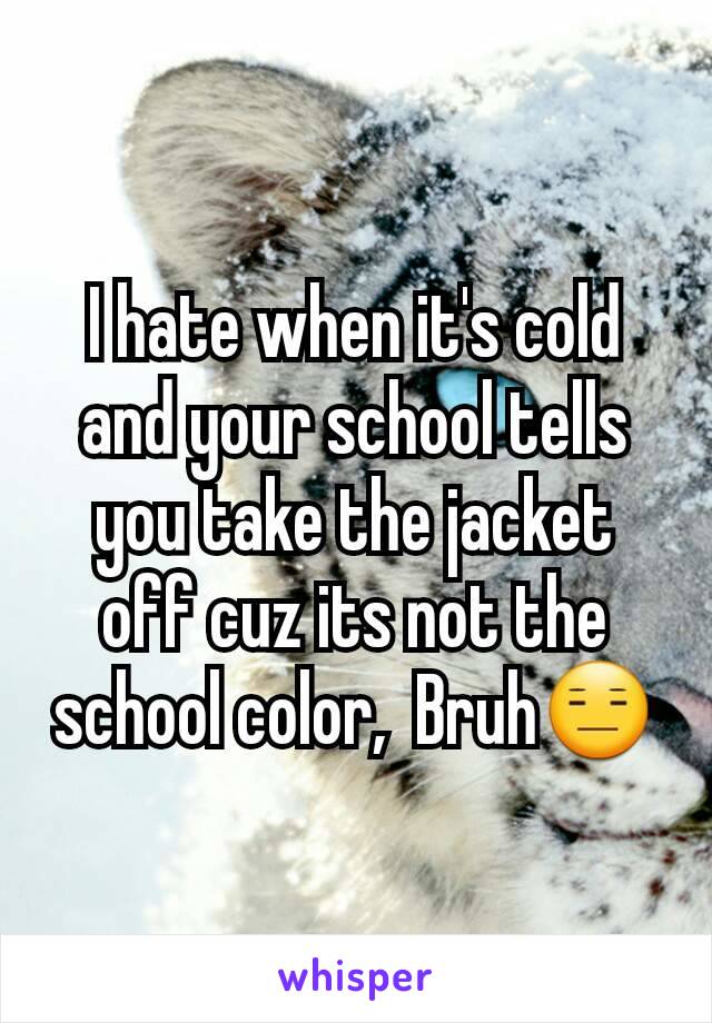 I hate when it's cold and your school tells you take the jacket off cuz its not the school color,  Bruh😑