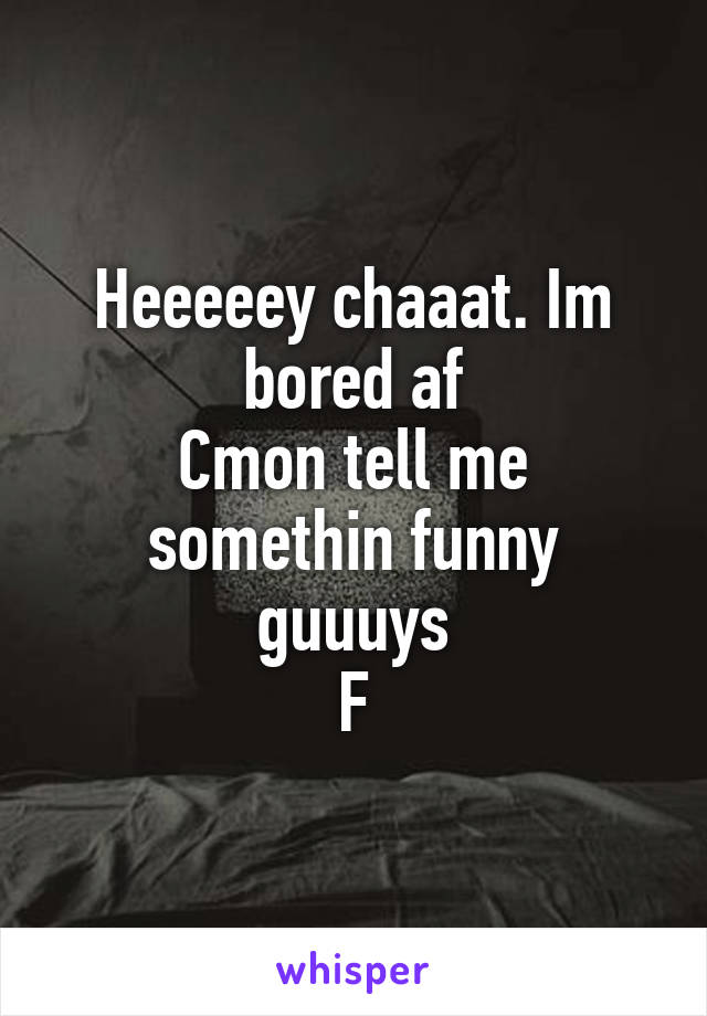 Heeeeey chaaat. Im bored af
Cmon tell me somethin funny guuuys
F