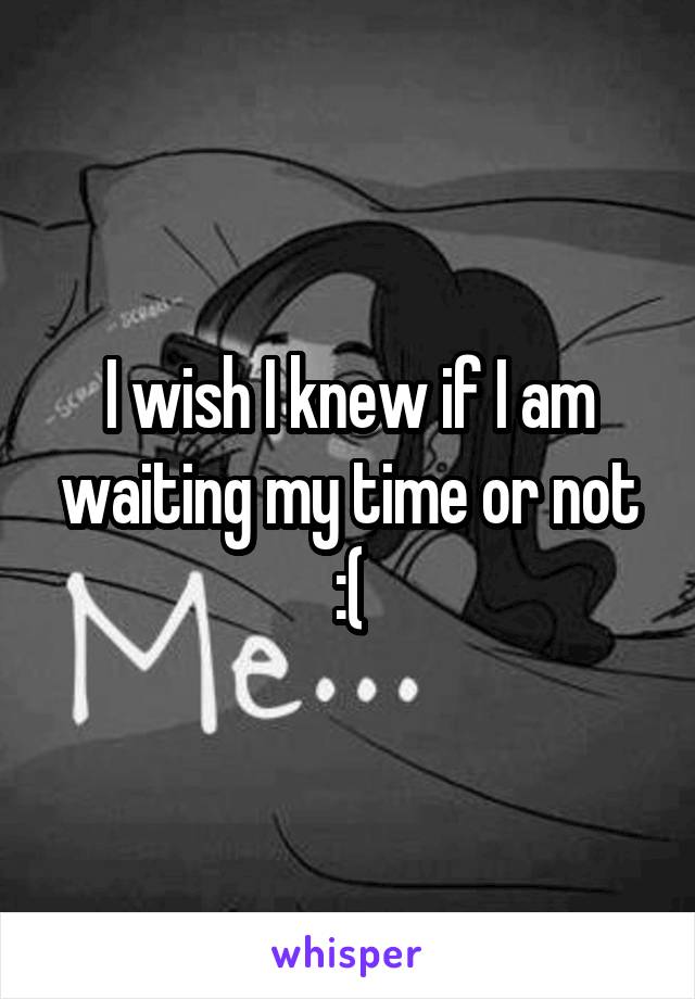I wish I knew if I am waiting my time or not :(