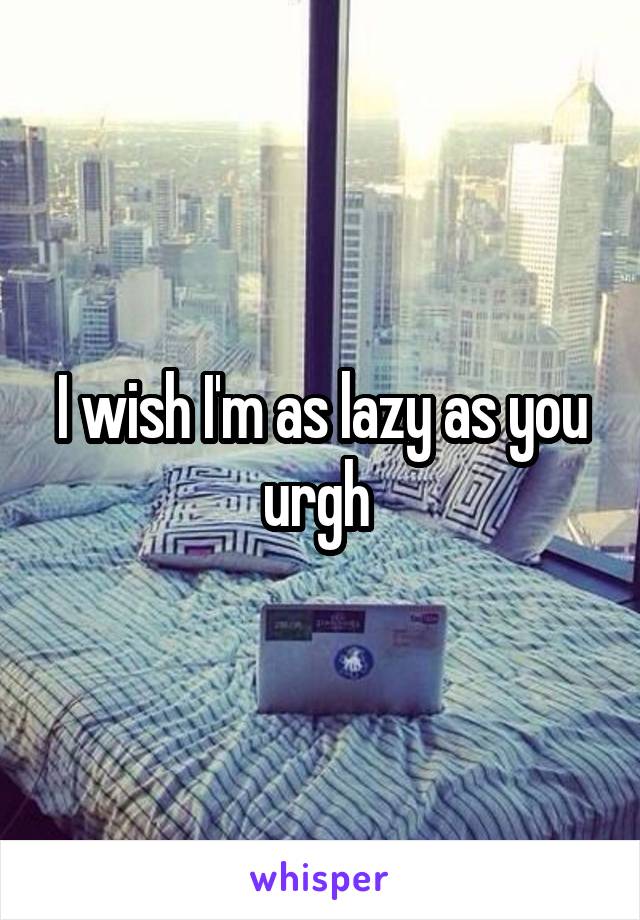 I wish I'm as lazy as you urgh 