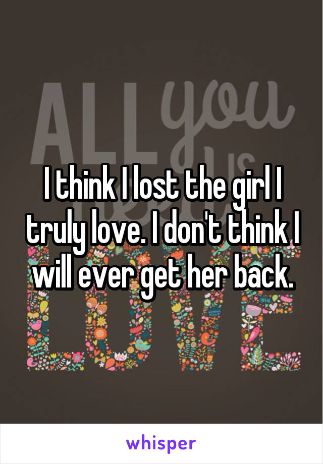 I think I lost the girl I truly love. I don't think I will ever get her back.