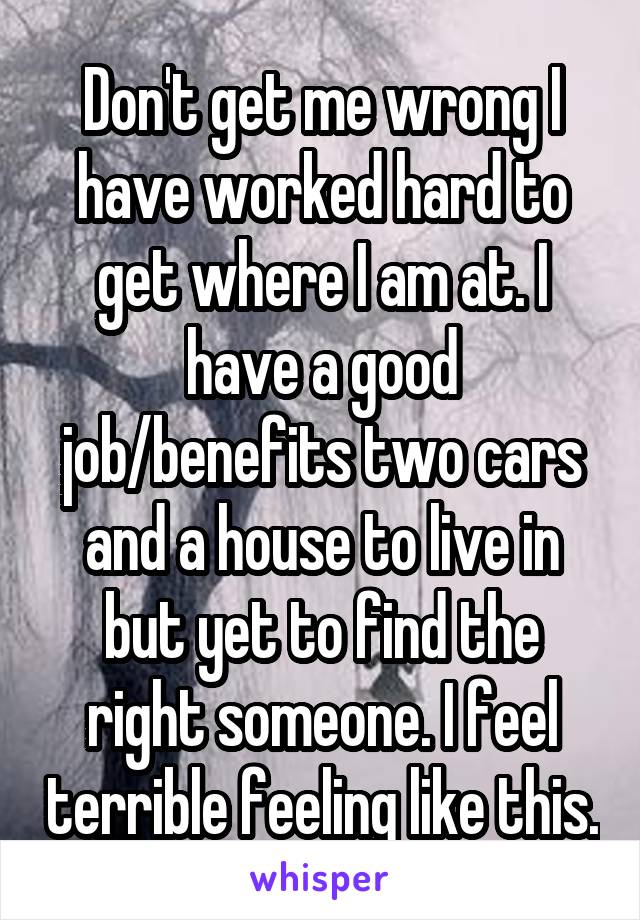 Don't get me wrong I have worked hard to get where I am at. I have a good job/benefits two cars and a house to live in but yet to find the right someone. I feel terrible feeling like this.