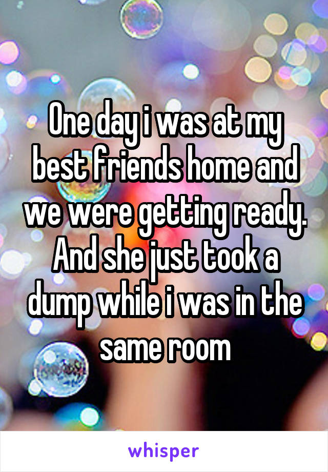 One day i was at my best friends home and we were getting ready. And she just took a dump while i was in the same room