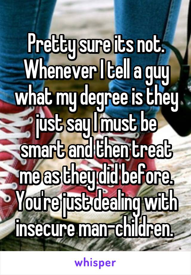 Pretty sure its not. Whenever I tell a guy what my degree is they just say I must be smart and then treat me as they did before. You're just dealing with insecure man-children. 