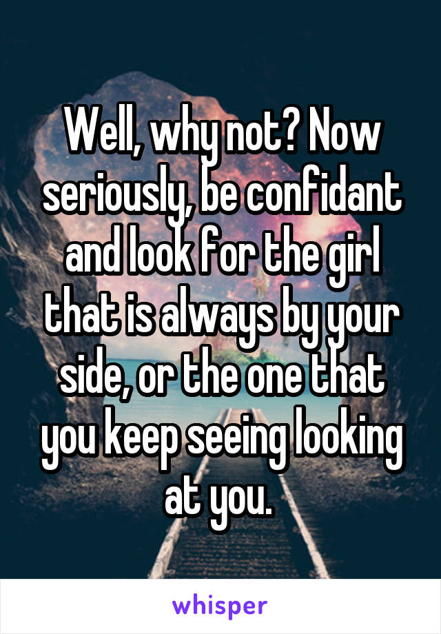 Well, why not? Now seriously, be confidant and look for the girl that is always by your side, or the one that you keep seeing looking at you. 