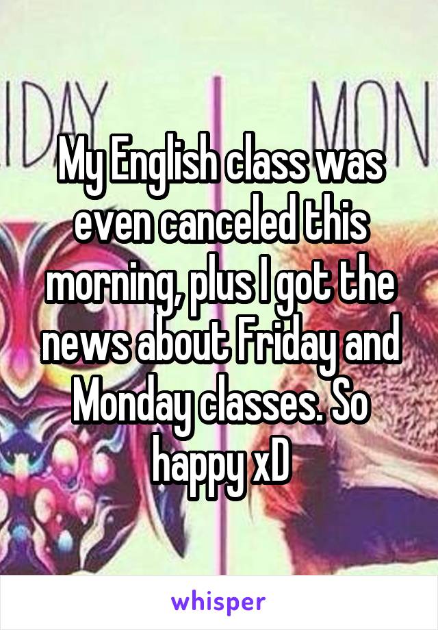My English class was even canceled this morning, plus I got the news about Friday and Monday classes. So happy xD