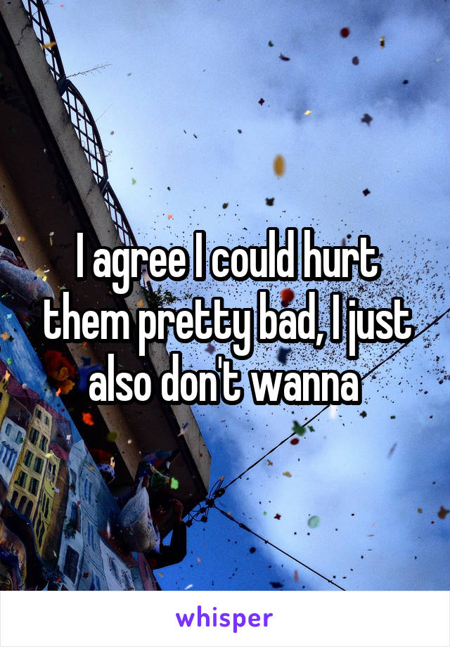 I agree I could hurt them pretty bad, I just also don't wanna 