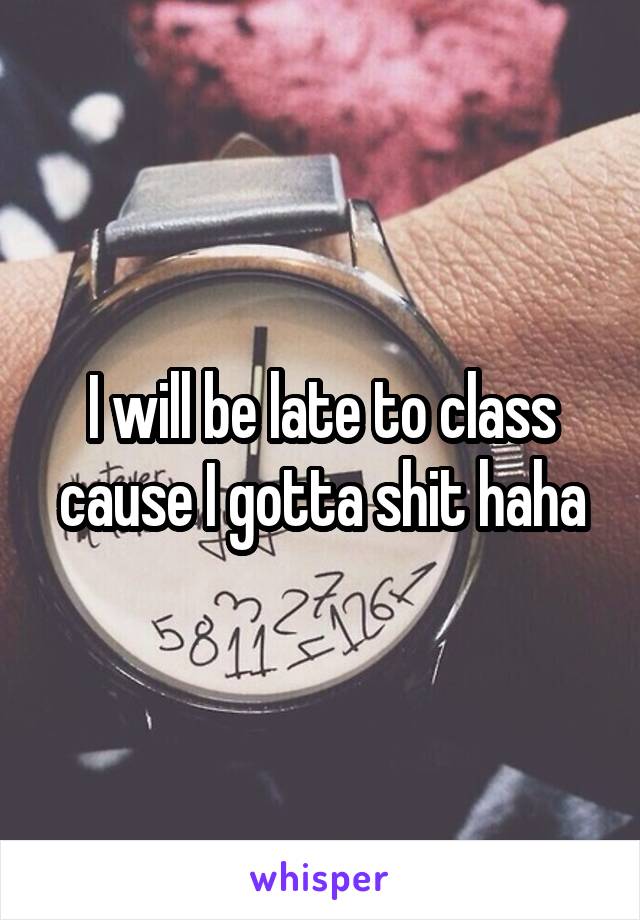 I will be late to class cause I gotta shit haha