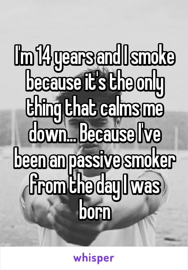 I'm 14 years and I smoke because it's the only thing that calms me down... Because I've been an passive smoker from the day I was born