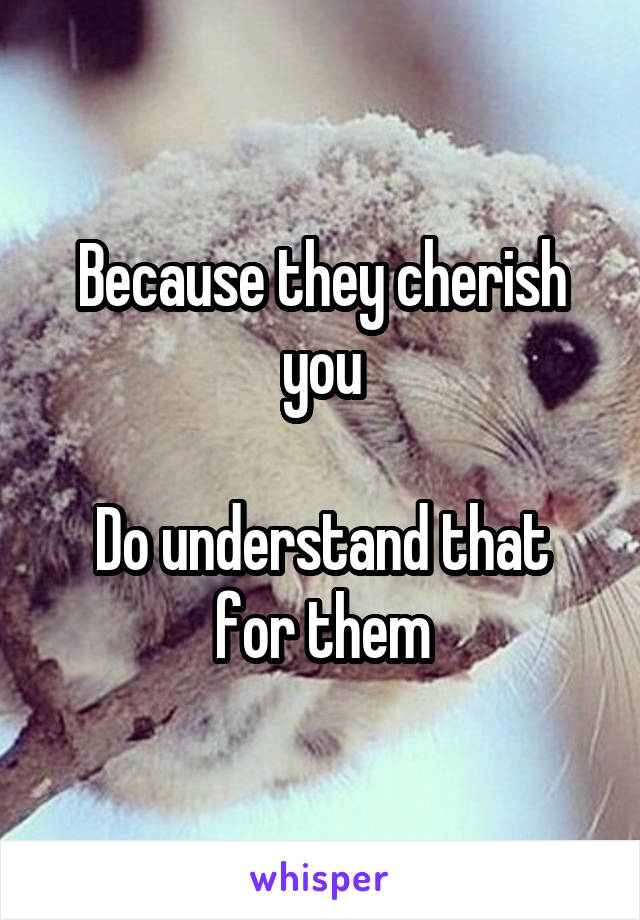 Because they cherish you

Do understand that for them