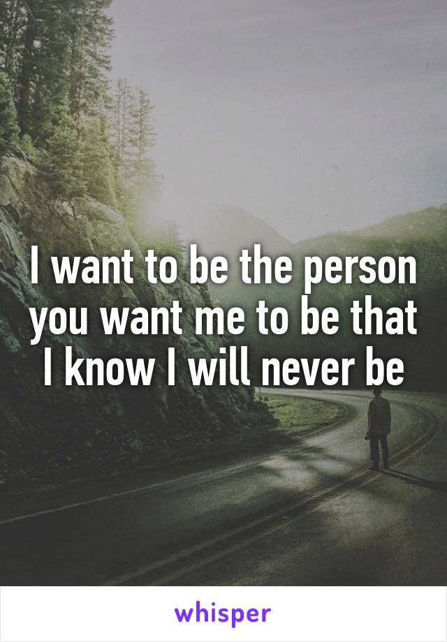 I want to be the person you want me to be that I know I will never be