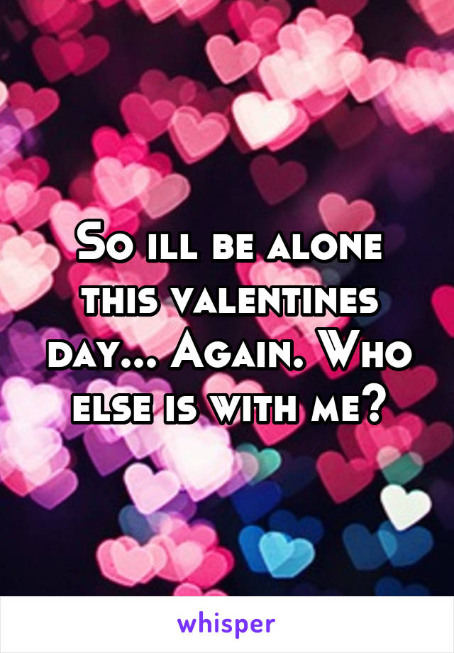 So ill be alone this valentines day... Again. Who else is with me?
