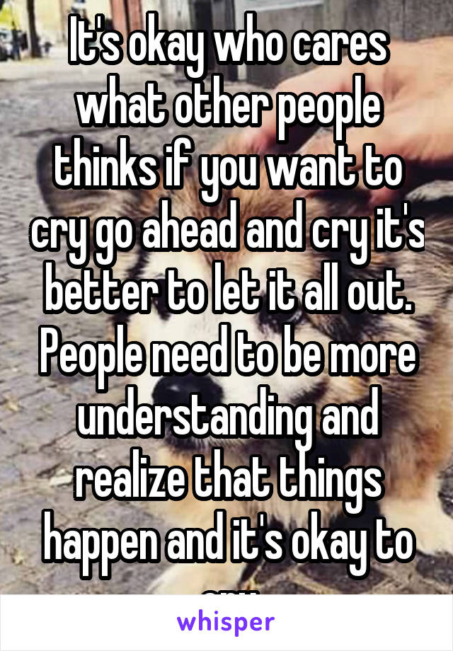 It's okay who cares what other people thinks if you want to cry go ahead and cry it's better to let it all out. People need to be more understanding and realize that things happen and it's okay to cry