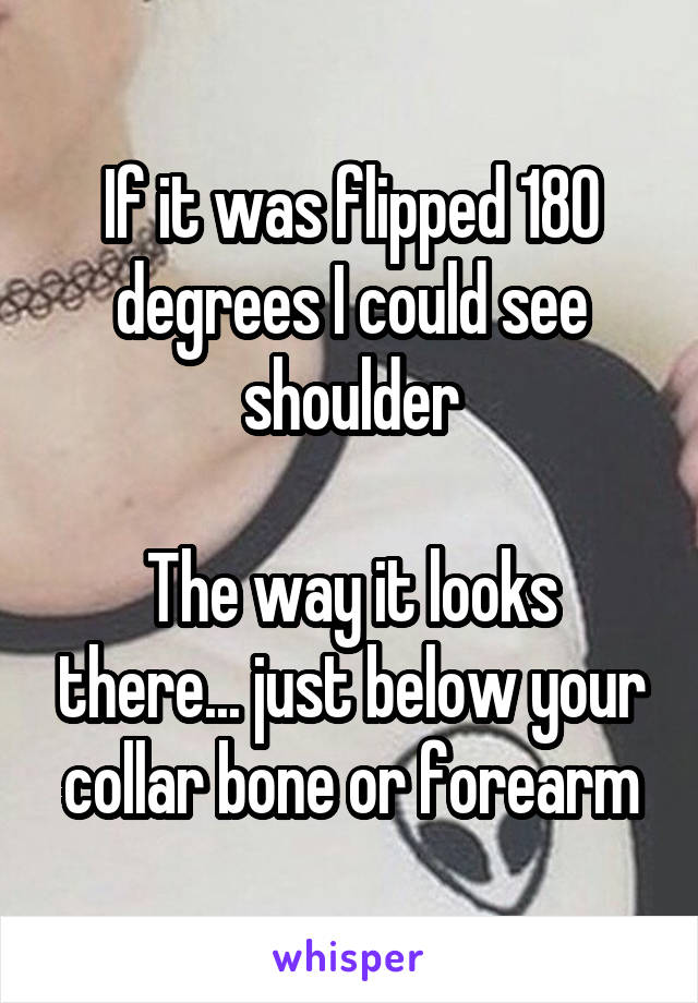 If it was flipped 180 degrees I could see shoulder

The way it looks there... just below your collar bone or forearm