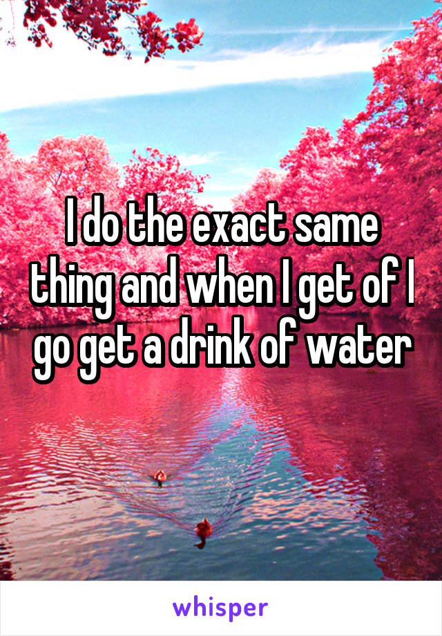 I do the exact same thing and when I get of I go get a drink of water 