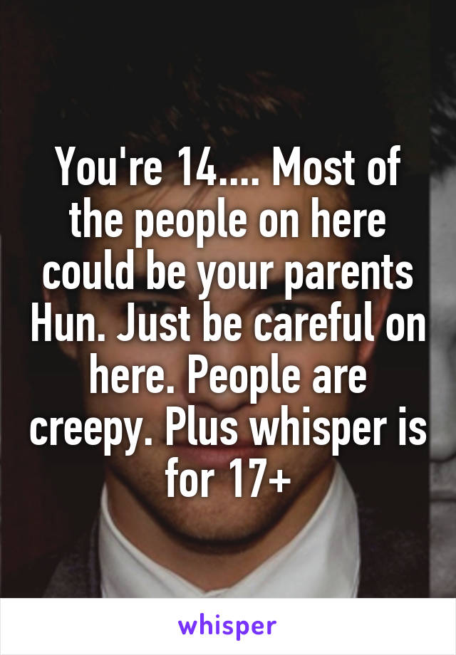 You're 14.... Most of the people on here could be your parents Hun. Just be careful on here. People are creepy. Plus whisper is for 17+