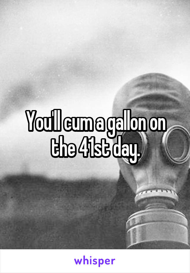 You'll cum a gallon on the 41st day.
