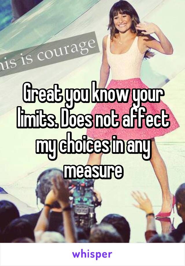 Great you know your limits. Does not affect my choices in any measure