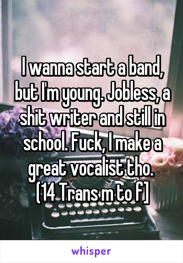 I wanna start a band, but I'm young. Jobless, a shit writer and still in school. Fuck, I make a great vocalist tho. 
(14 Trans m to f]