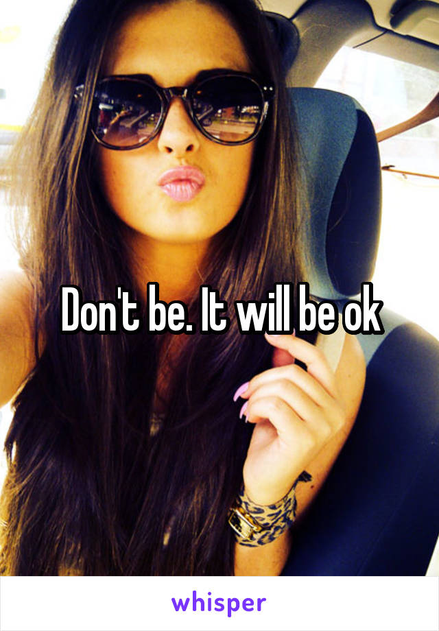 Don't be. It will be ok