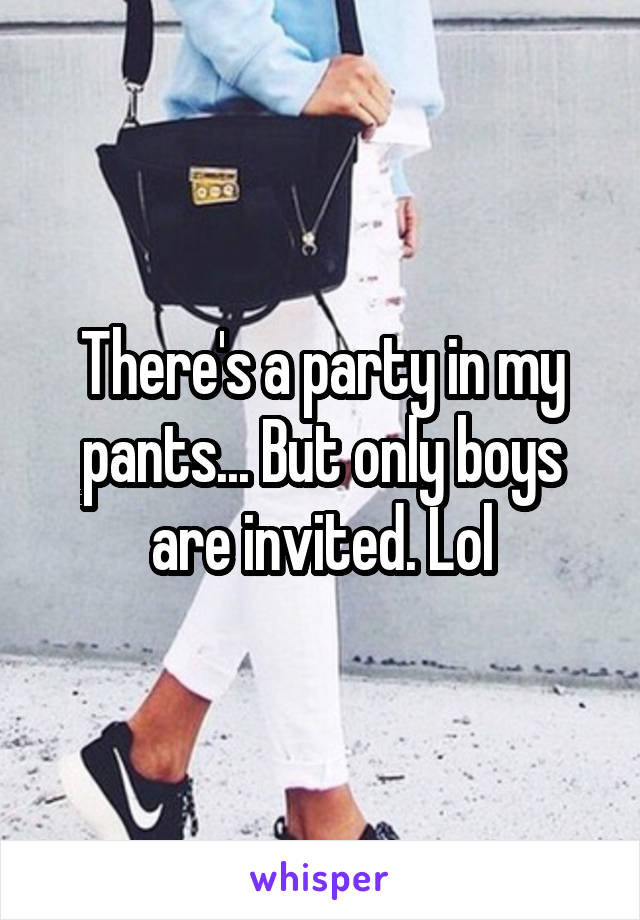 There's a party in my pants... But only boys are invited. Lol