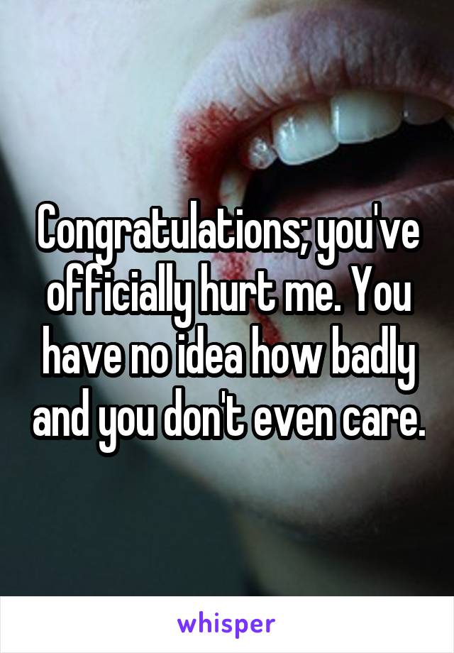 Congratulations; you've officially hurt me. You have no idea how badly and you don't even care.
