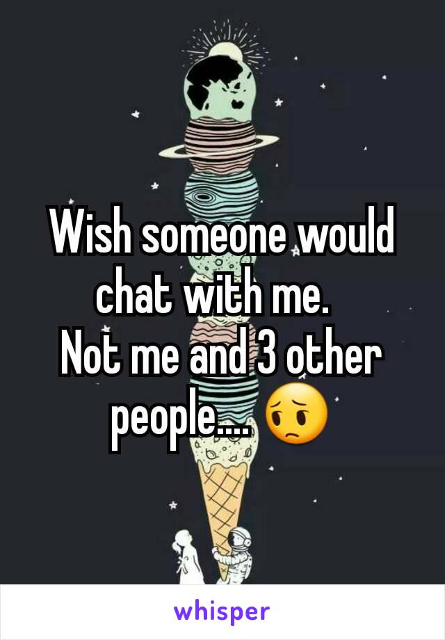 Wish someone would chat with me.  
Not me and 3 other people.... 😔