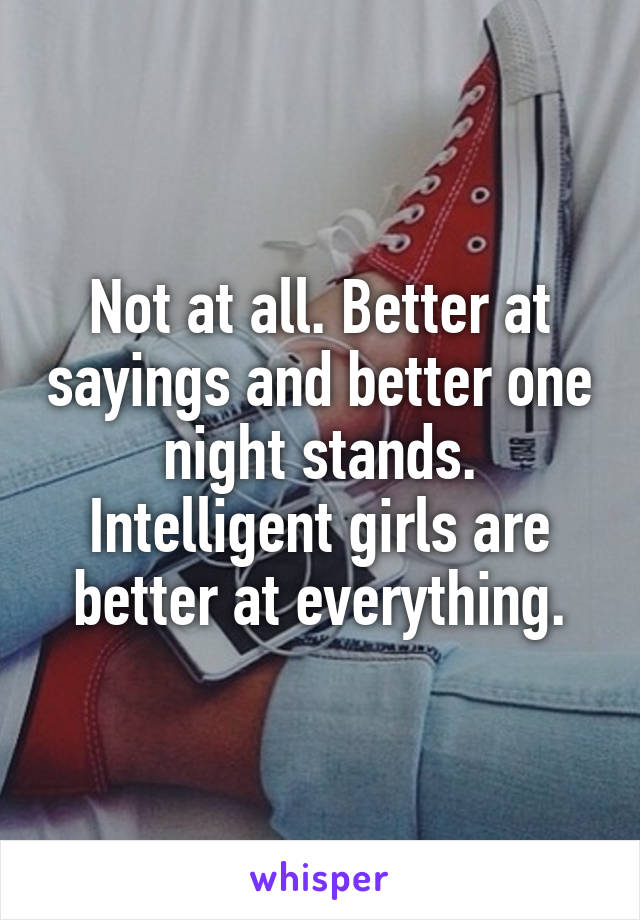 Not at all. Better at sayings and better one night stands. Intelligent girls are better at everything.
