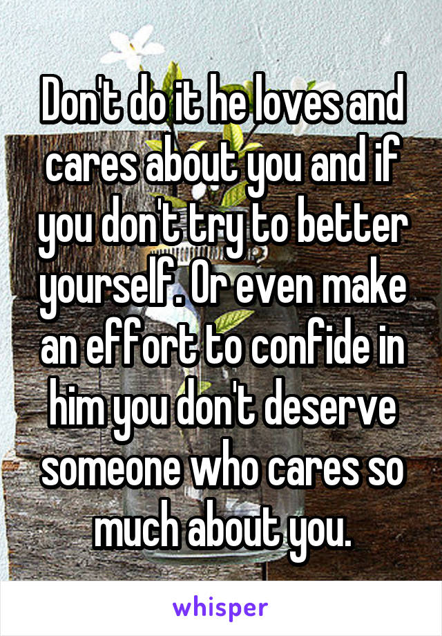 Don't do it he loves and cares about you and if you don't try to better yourself. Or even make an effort to confide in him you don't deserve someone who cares so much about you.