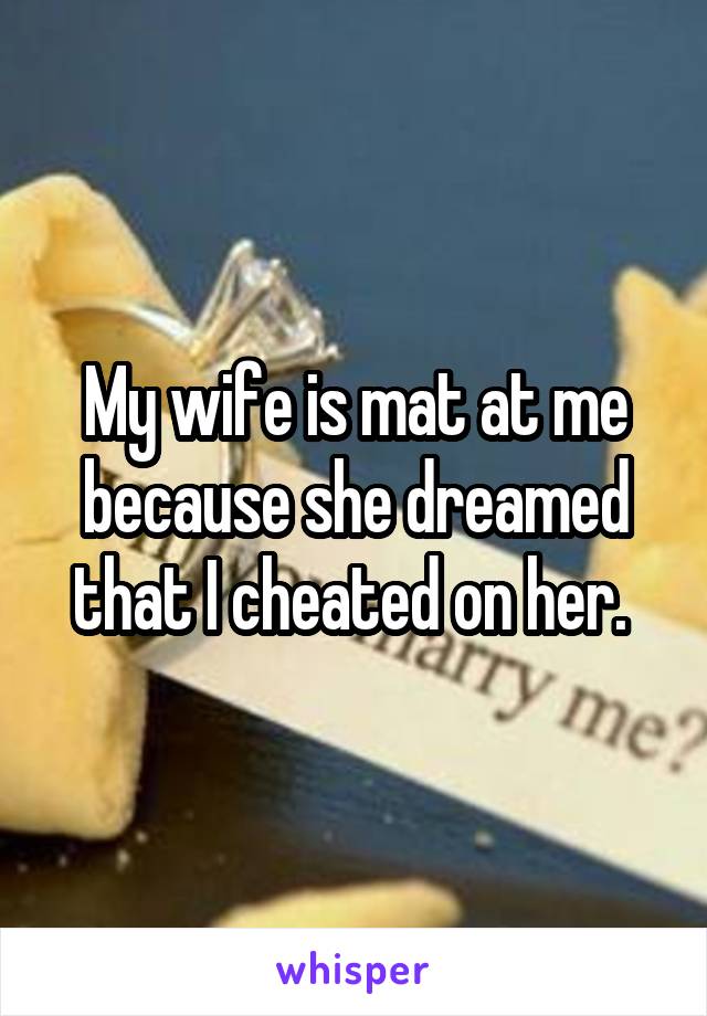 My wife is mat at me because she dreamed that I cheated on her. 