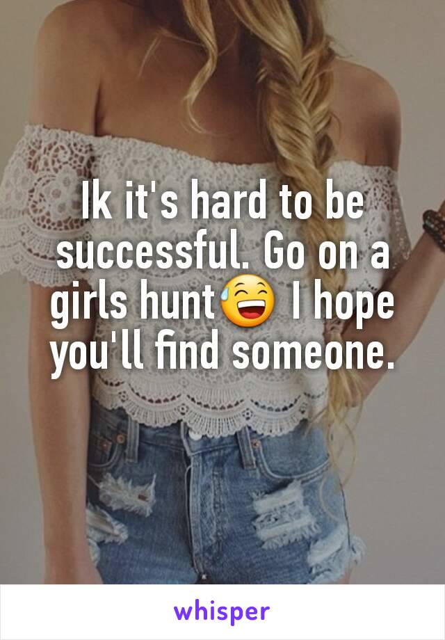 Ik it's hard to be successful. Go on a girls hunt😅 I hope you'll find someone.