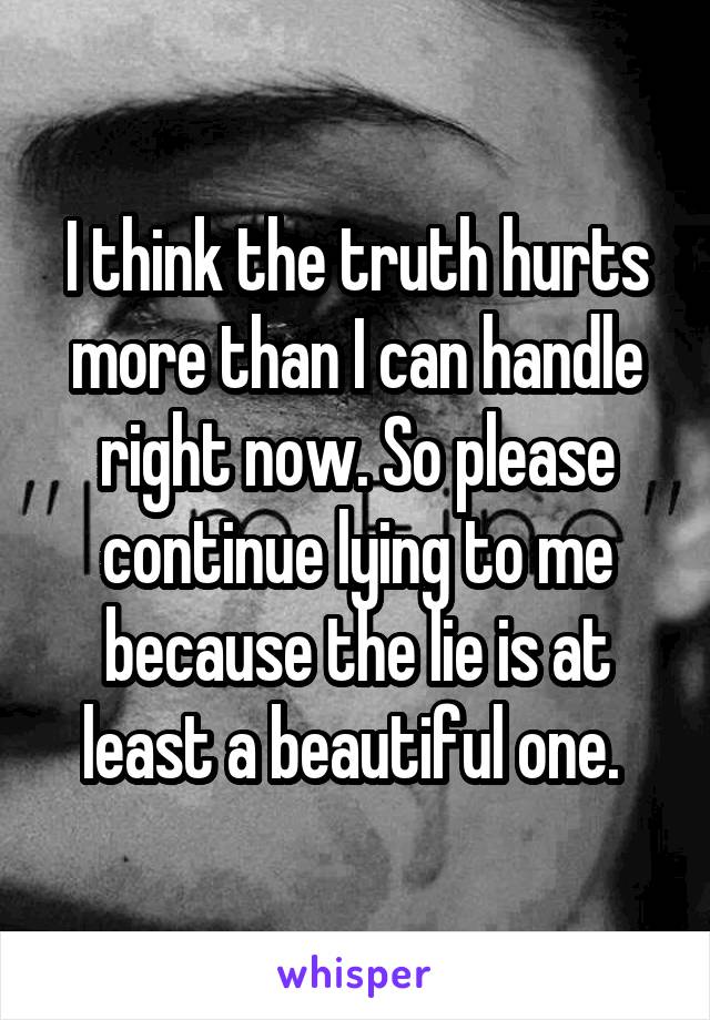 I think the truth hurts more than I can handle right now. So please continue lying to me because the lie is at least a beautiful one. 