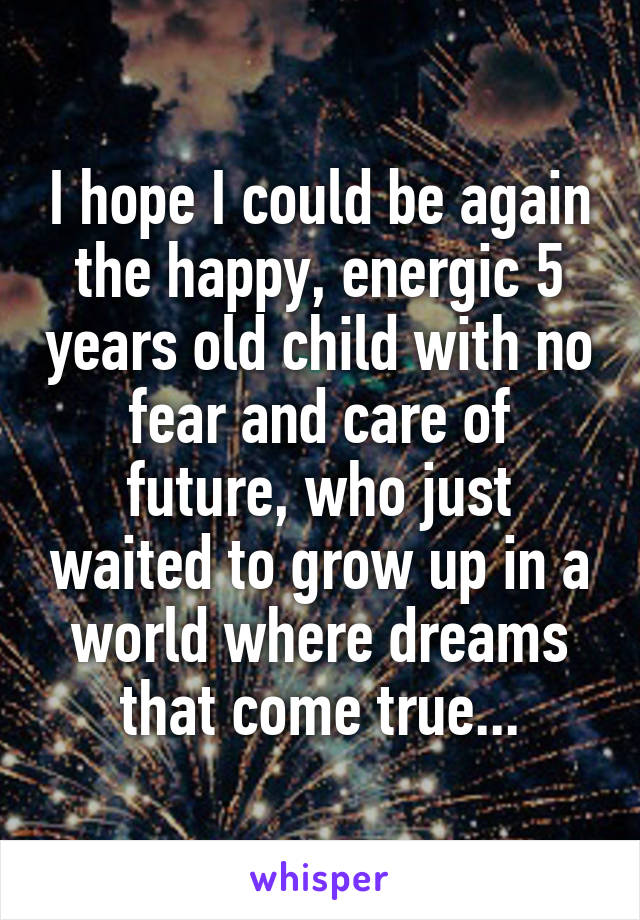 I hope I could be again the happy, energic 5 years old child with no fear and care of future, who just waited to grow up in a world where dreams that come true...