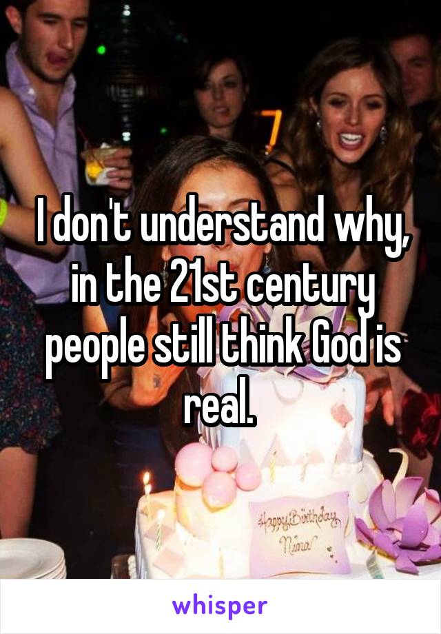 I don't understand why, in the 21st century people still think God is real. 