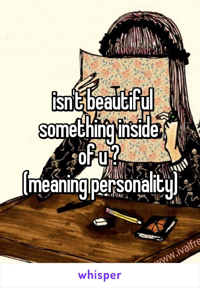  isn't beautiful
something inside 
of u ? 
(meaning personality)