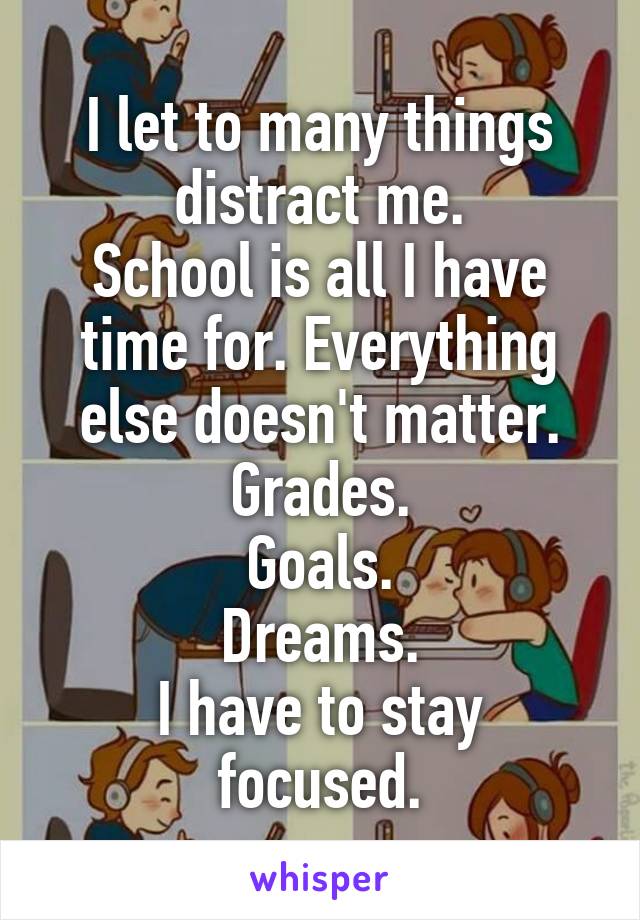 I let to many things distract me.
School is all I have time for. Everything else doesn't matter.
Grades.
 Goals. 
Dreams.
I have to stay focused.